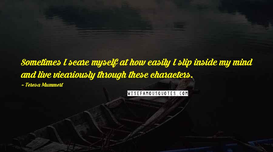 Teresa Mummert Quotes: Sometimes I scare myself at how easily I slip inside my mind and live vicariously through these characters.