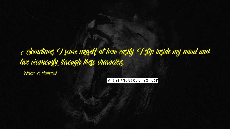 Teresa Mummert Quotes: Sometimes I scare myself at how easily I slip inside my mind and live vicariously through these characters.