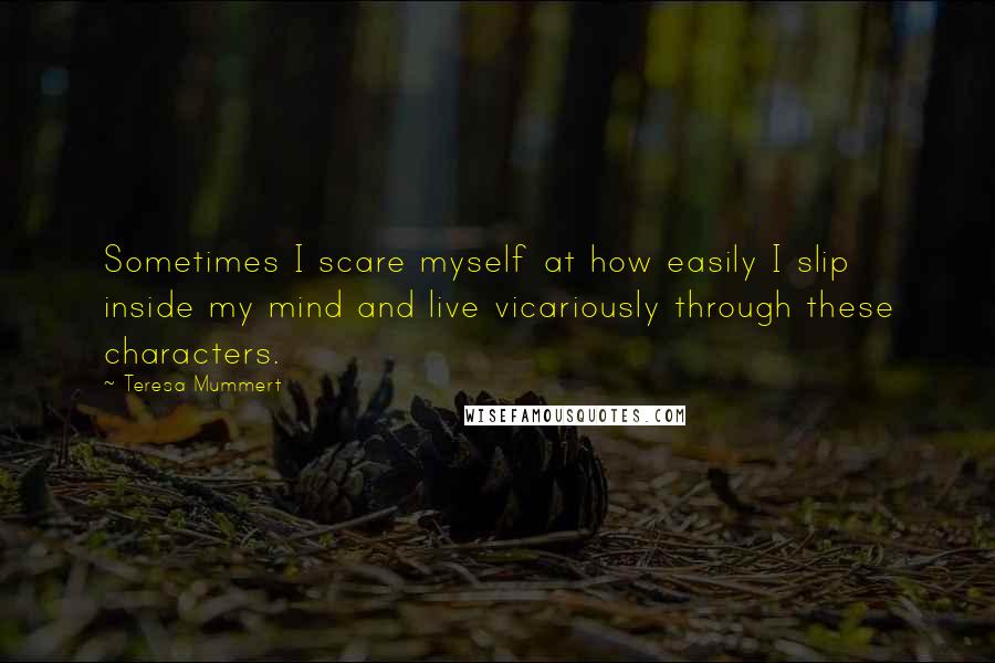 Teresa Mummert Quotes: Sometimes I scare myself at how easily I slip inside my mind and live vicariously through these characters.