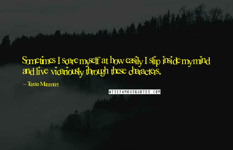 Teresa Mummert Quotes: Sometimes I scare myself at how easily I slip inside my mind and live vicariously through these characters.