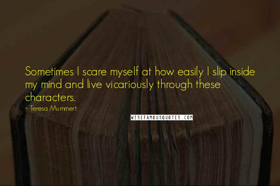 Teresa Mummert Quotes: Sometimes I scare myself at how easily I slip inside my mind and live vicariously through these characters.