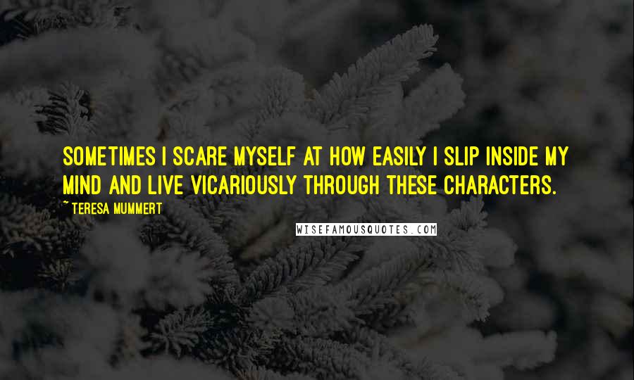 Teresa Mummert Quotes: Sometimes I scare myself at how easily I slip inside my mind and live vicariously through these characters.