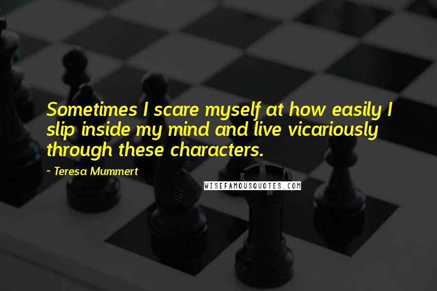 Teresa Mummert Quotes: Sometimes I scare myself at how easily I slip inside my mind and live vicariously through these characters.