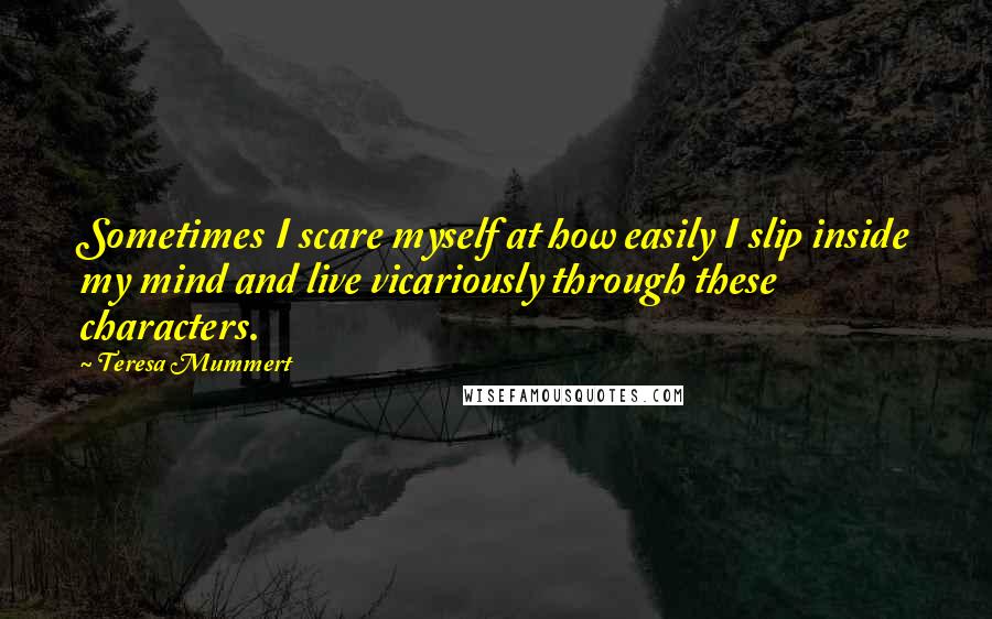 Teresa Mummert Quotes: Sometimes I scare myself at how easily I slip inside my mind and live vicariously through these characters.