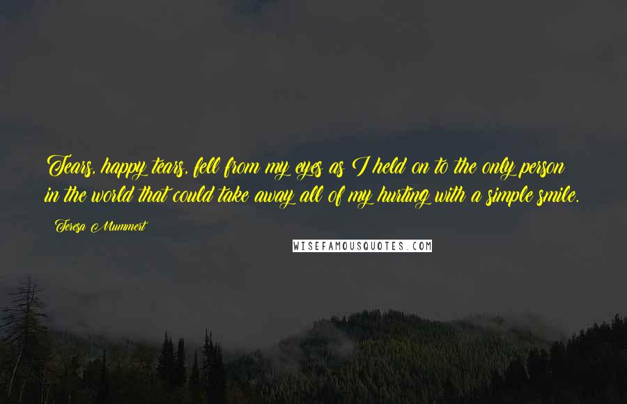 Teresa Mummert Quotes: Tears, happy tears, fell from my eyes as I held on to the only person in the world that could take away all of my hurting with a simple smile.