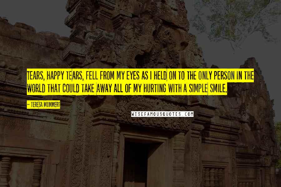 Teresa Mummert Quotes: Tears, happy tears, fell from my eyes as I held on to the only person in the world that could take away all of my hurting with a simple smile.