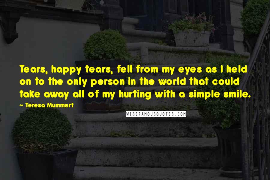 Teresa Mummert Quotes: Tears, happy tears, fell from my eyes as I held on to the only person in the world that could take away all of my hurting with a simple smile.