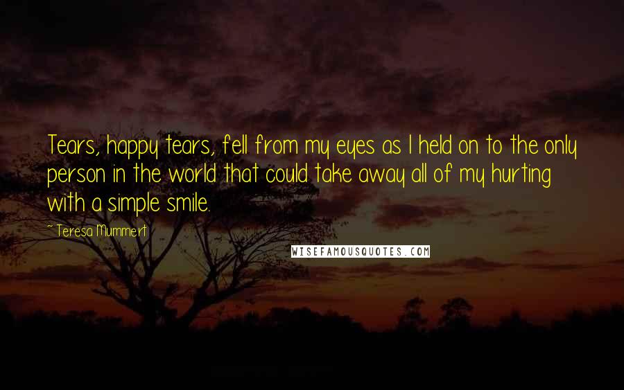 Teresa Mummert Quotes: Tears, happy tears, fell from my eyes as I held on to the only person in the world that could take away all of my hurting with a simple smile.