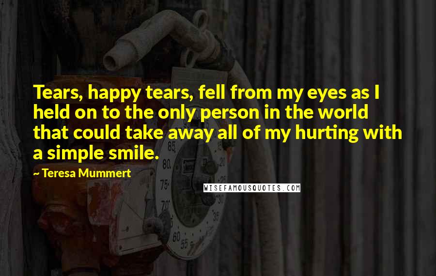 Teresa Mummert Quotes: Tears, happy tears, fell from my eyes as I held on to the only person in the world that could take away all of my hurting with a simple smile.