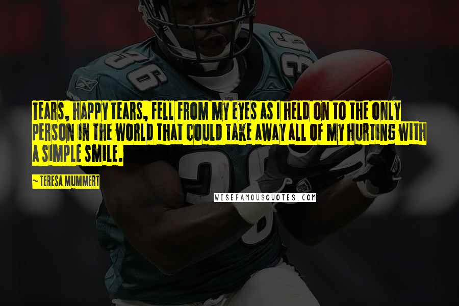 Teresa Mummert Quotes: Tears, happy tears, fell from my eyes as I held on to the only person in the world that could take away all of my hurting with a simple smile.