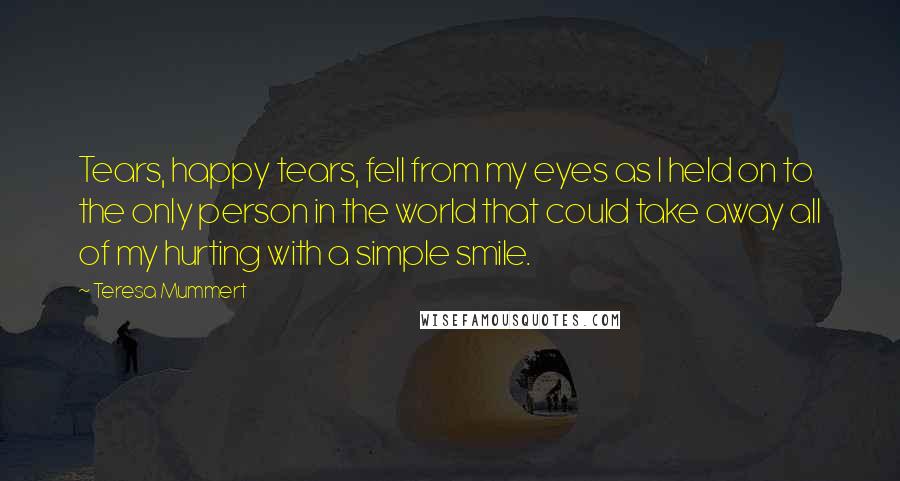 Teresa Mummert Quotes: Tears, happy tears, fell from my eyes as I held on to the only person in the world that could take away all of my hurting with a simple smile.