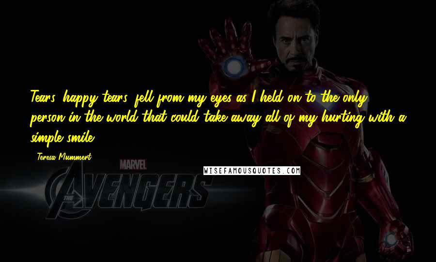 Teresa Mummert Quotes: Tears, happy tears, fell from my eyes as I held on to the only person in the world that could take away all of my hurting with a simple smile.
