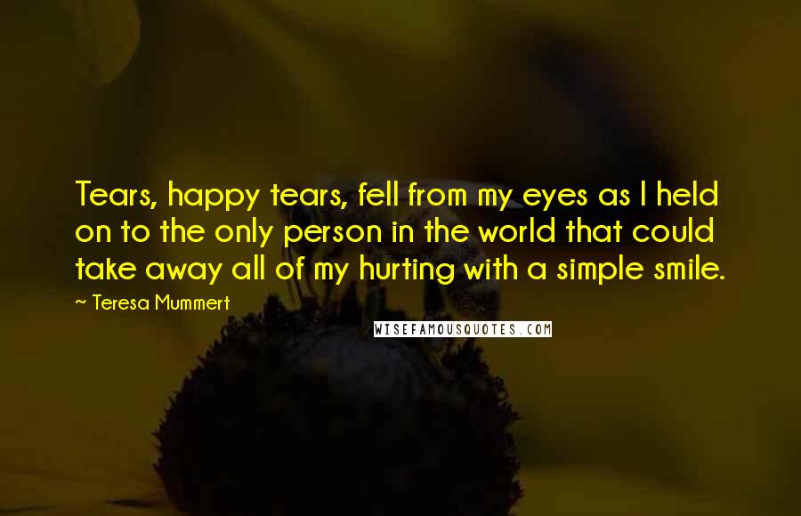 Teresa Mummert Quotes: Tears, happy tears, fell from my eyes as I held on to the only person in the world that could take away all of my hurting with a simple smile.