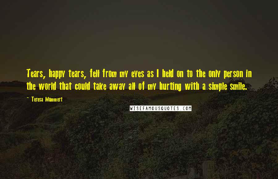 Teresa Mummert Quotes: Tears, happy tears, fell from my eyes as I held on to the only person in the world that could take away all of my hurting with a simple smile.