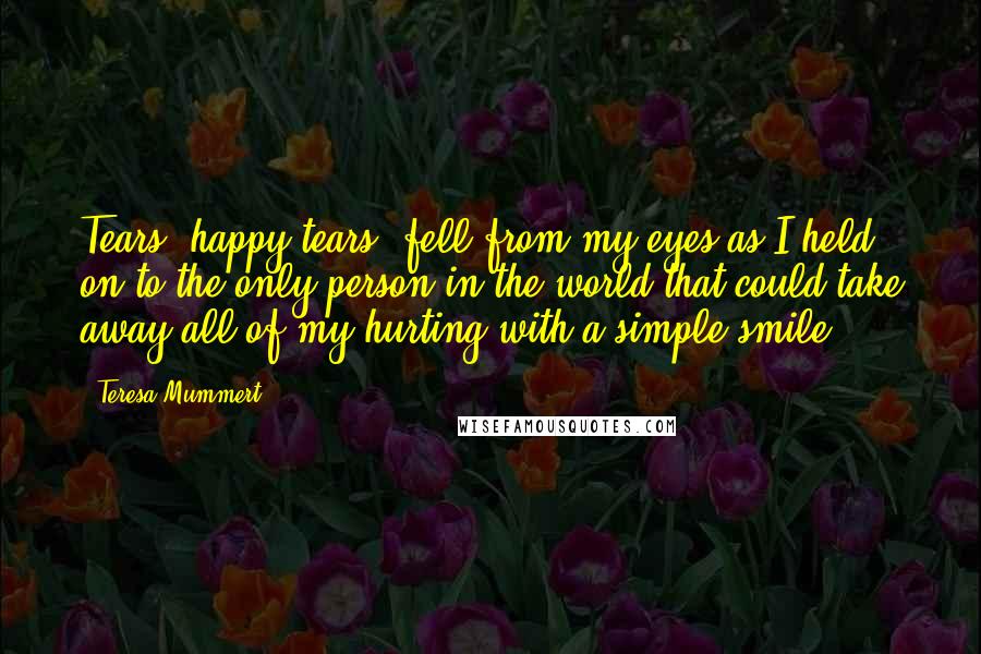 Teresa Mummert Quotes: Tears, happy tears, fell from my eyes as I held on to the only person in the world that could take away all of my hurting with a simple smile.