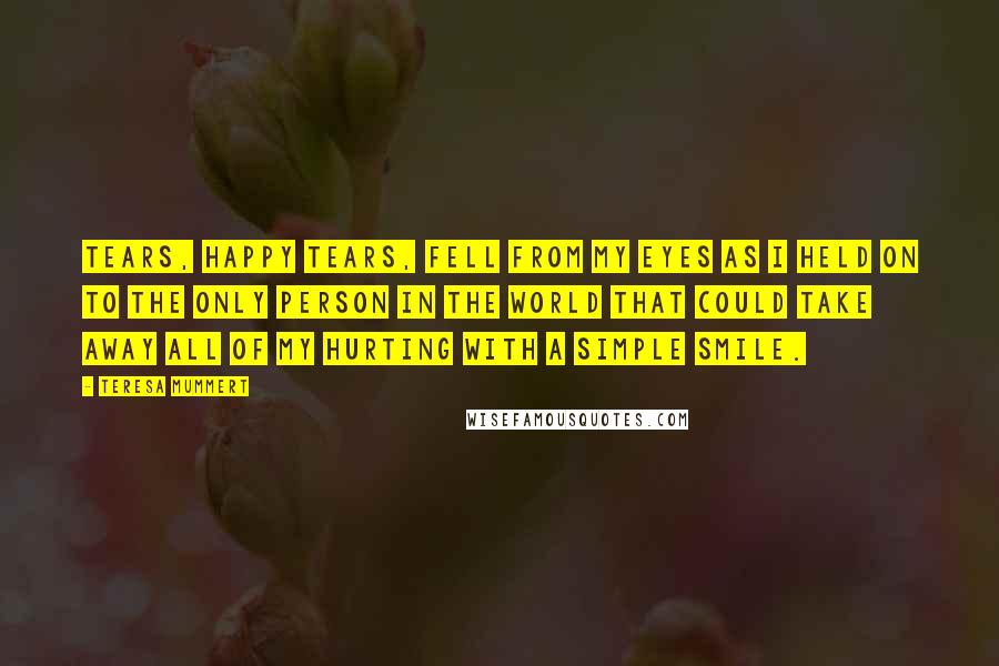 Teresa Mummert Quotes: Tears, happy tears, fell from my eyes as I held on to the only person in the world that could take away all of my hurting with a simple smile.