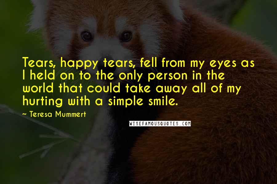 Teresa Mummert Quotes: Tears, happy tears, fell from my eyes as I held on to the only person in the world that could take away all of my hurting with a simple smile.