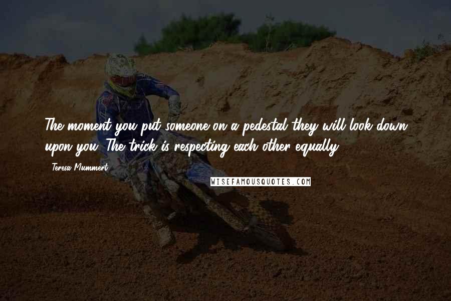 Teresa Mummert Quotes: The moment you put someone on a pedestal they will look down upon you. The trick is respecting each other equally.