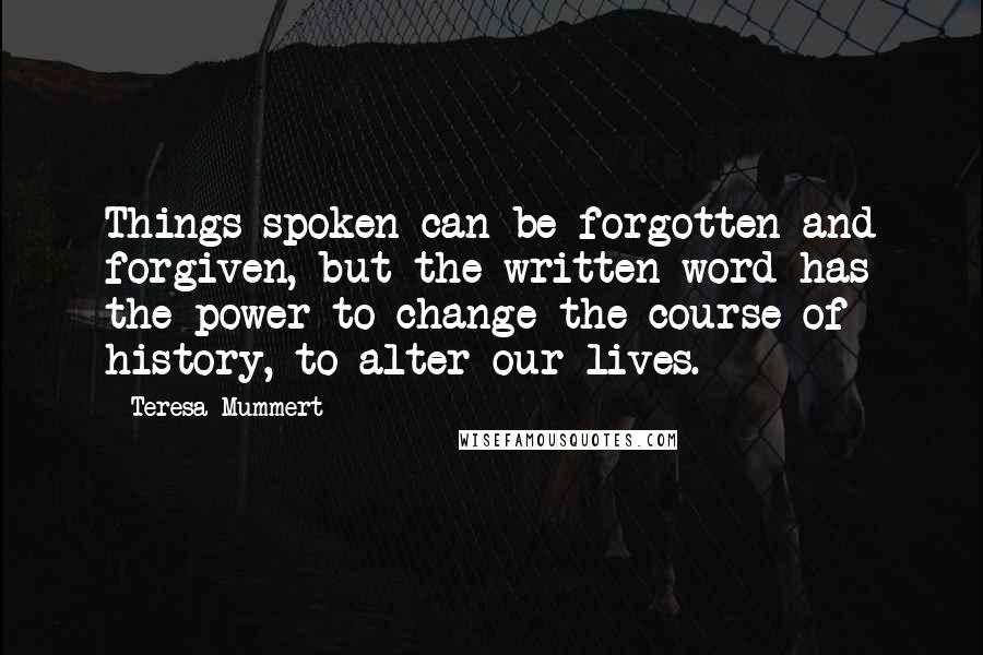 Teresa Mummert Quotes: Things spoken can be forgotten and forgiven, but the written word has the power to change the course of history, to alter our lives.