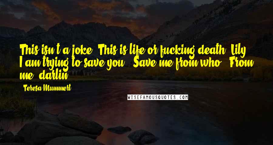 Teresa Mummert Quotes: This isn't a joke. This is life or fucking death, Lily. I am trying to save you.""Save me from who?""From me, darlin'.