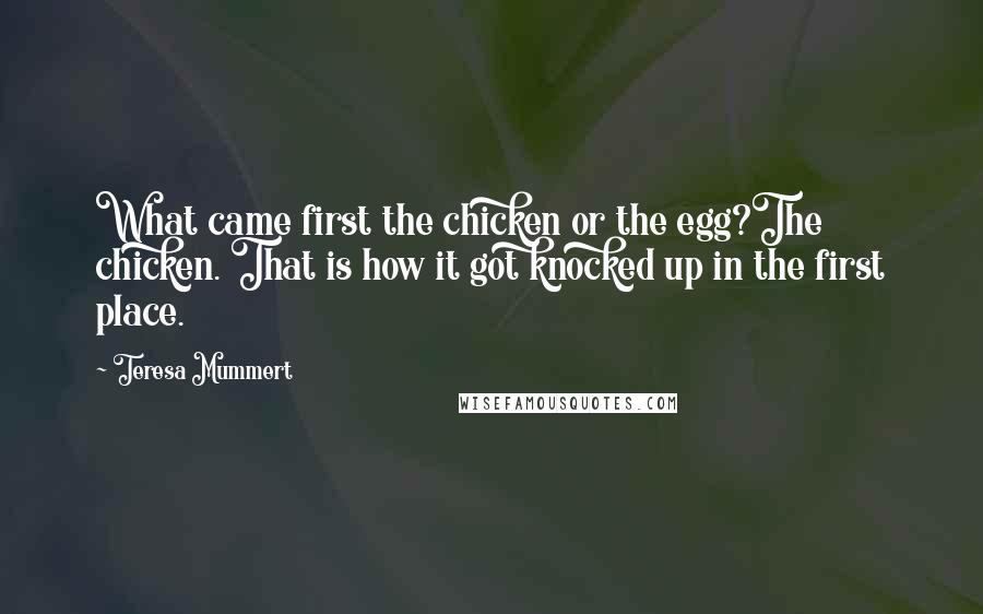 Teresa Mummert Quotes: What came first the chicken or the egg?The chicken. That is how it got knocked up in the first place.