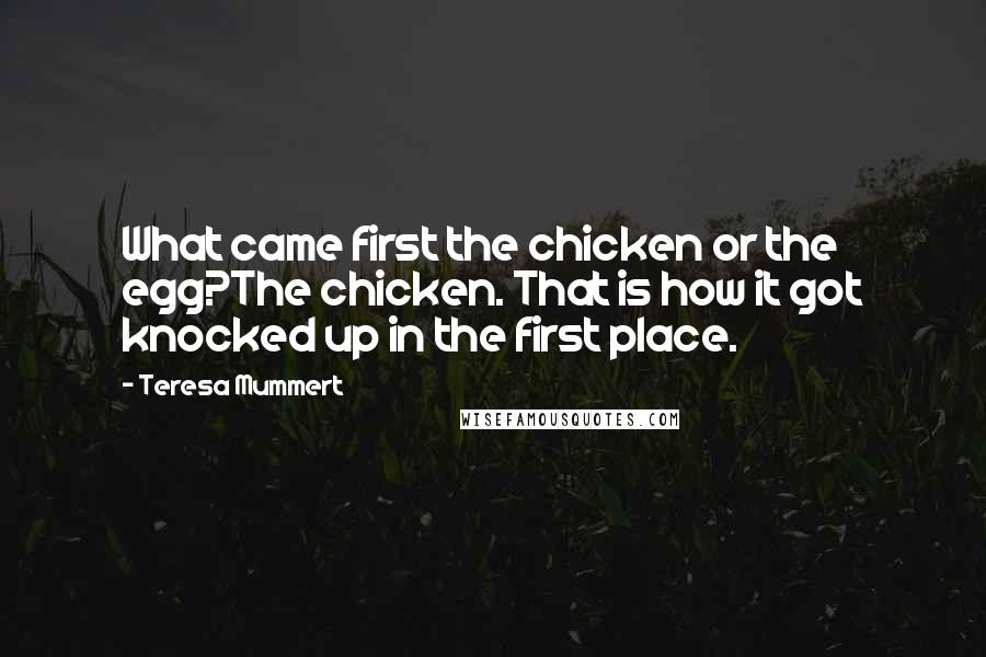 Teresa Mummert Quotes: What came first the chicken or the egg?The chicken. That is how it got knocked up in the first place.