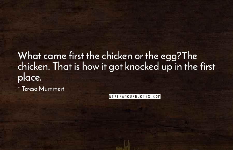 Teresa Mummert Quotes: What came first the chicken or the egg?The chicken. That is how it got knocked up in the first place.