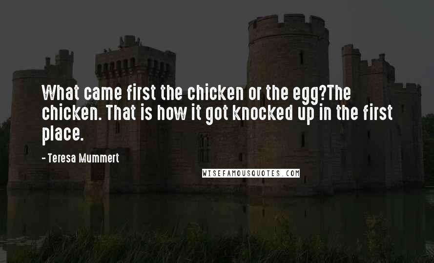 Teresa Mummert Quotes: What came first the chicken or the egg?The chicken. That is how it got knocked up in the first place.