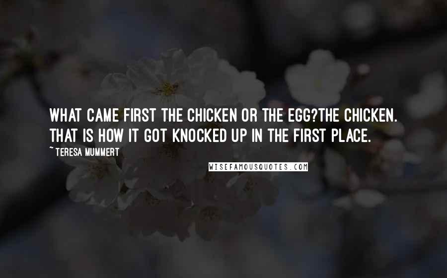 Teresa Mummert Quotes: What came first the chicken or the egg?The chicken. That is how it got knocked up in the first place.