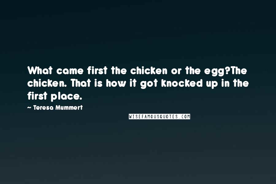 Teresa Mummert Quotes: What came first the chicken or the egg?The chicken. That is how it got knocked up in the first place.