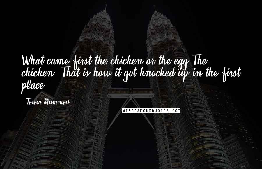 Teresa Mummert Quotes: What came first the chicken or the egg?The chicken. That is how it got knocked up in the first place.