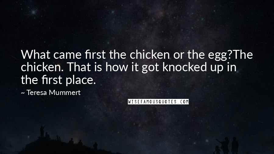 Teresa Mummert Quotes: What came first the chicken or the egg?The chicken. That is how it got knocked up in the first place.