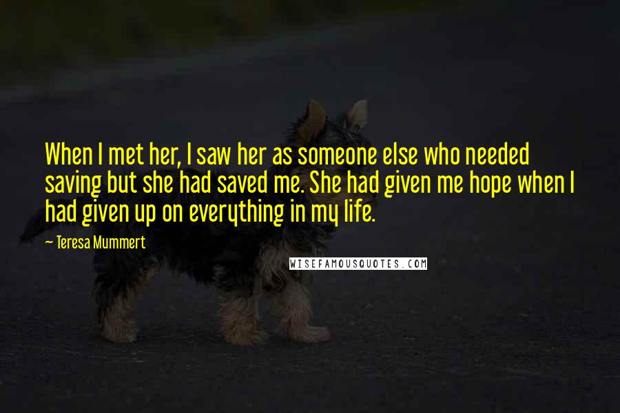 Teresa Mummert Quotes: When I met her, I saw her as someone else who needed saving but she had saved me. She had given me hope when I had given up on everything in my life.