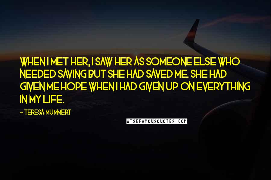 Teresa Mummert Quotes: When I met her, I saw her as someone else who needed saving but she had saved me. She had given me hope when I had given up on everything in my life.