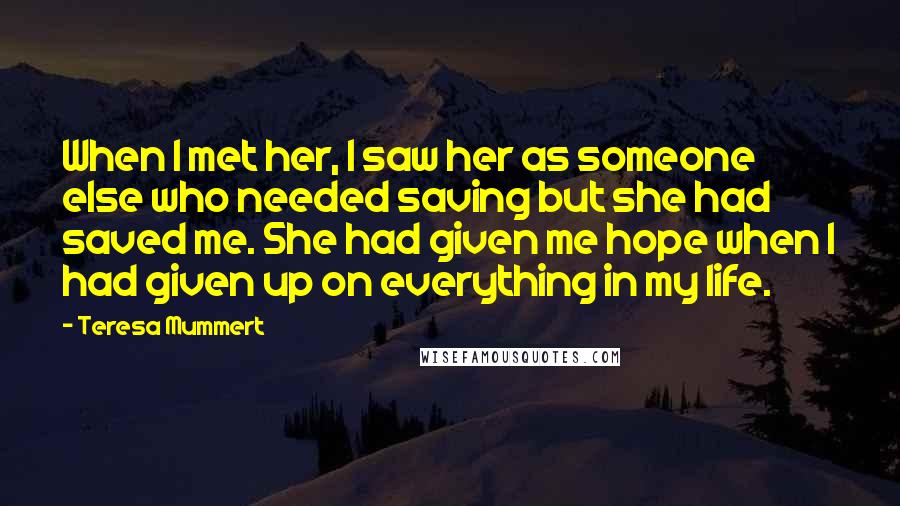 Teresa Mummert Quotes: When I met her, I saw her as someone else who needed saving but she had saved me. She had given me hope when I had given up on everything in my life.