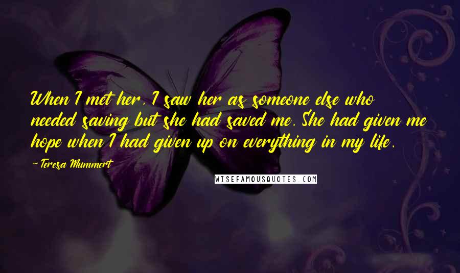 Teresa Mummert Quotes: When I met her, I saw her as someone else who needed saving but she had saved me. She had given me hope when I had given up on everything in my life.