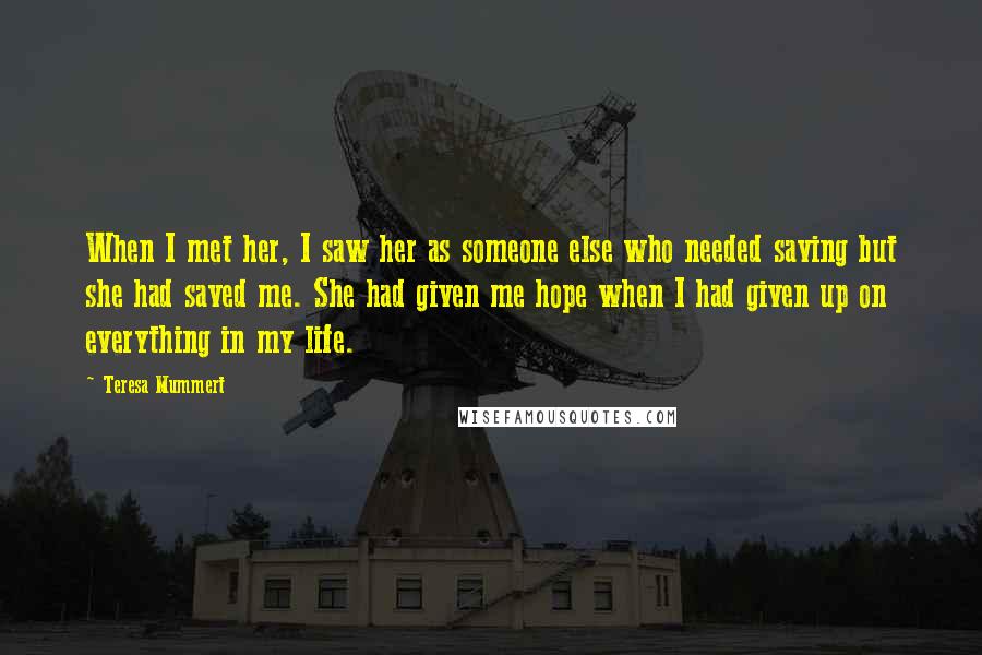 Teresa Mummert Quotes: When I met her, I saw her as someone else who needed saving but she had saved me. She had given me hope when I had given up on everything in my life.