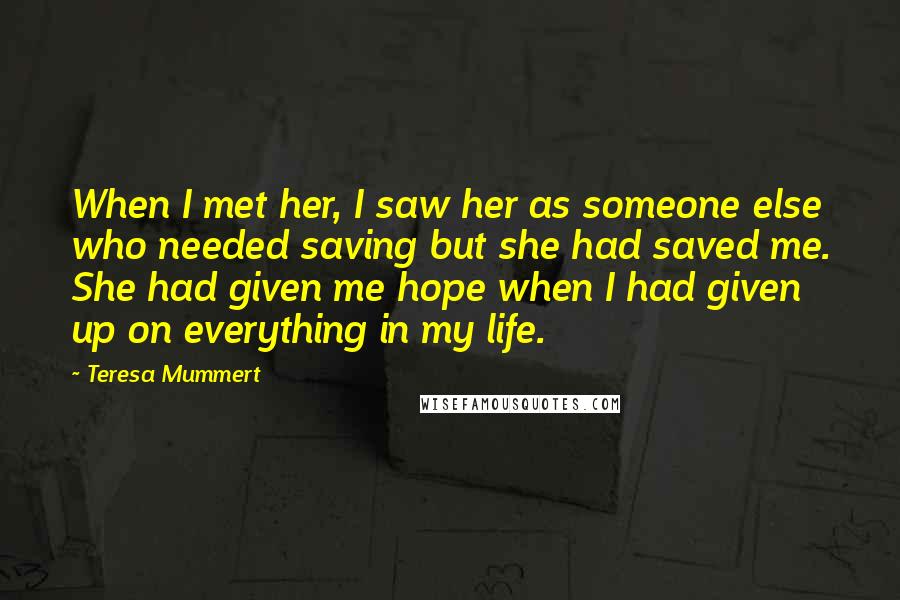 Teresa Mummert Quotes: When I met her, I saw her as someone else who needed saving but she had saved me. She had given me hope when I had given up on everything in my life.