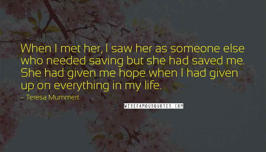 Teresa Mummert Quotes: When I met her, I saw her as someone else who needed saving but she had saved me. She had given me hope when I had given up on everything in my life.