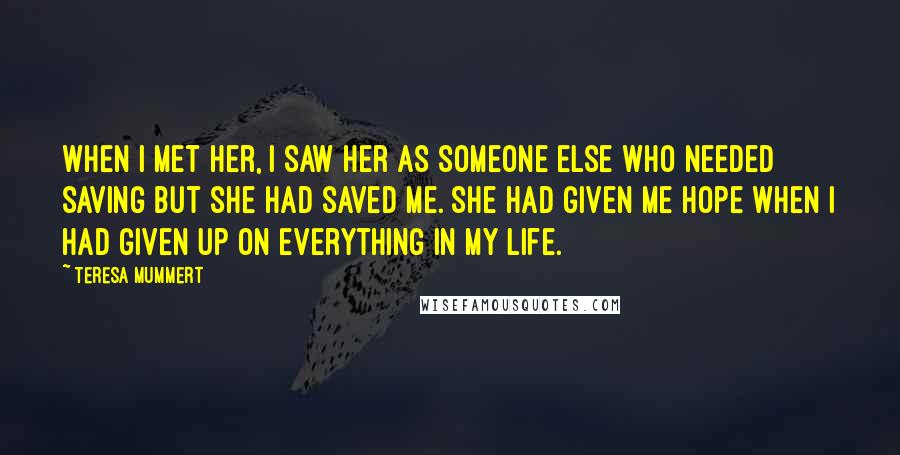 Teresa Mummert Quotes: When I met her, I saw her as someone else who needed saving but she had saved me. She had given me hope when I had given up on everything in my life.