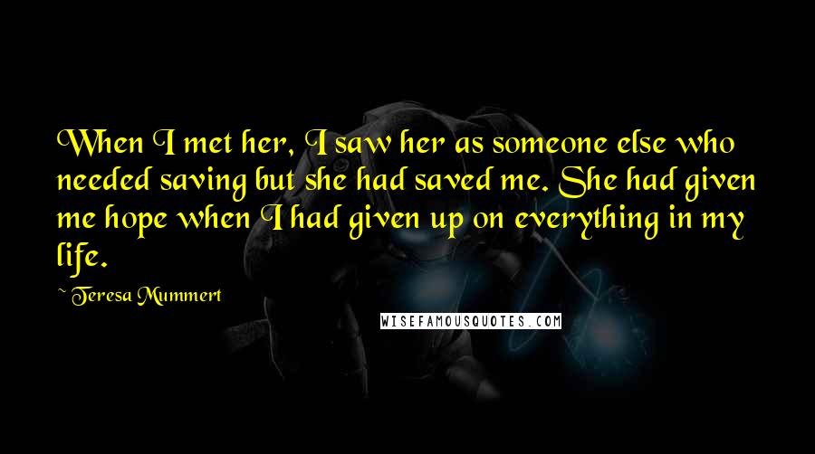 Teresa Mummert Quotes: When I met her, I saw her as someone else who needed saving but she had saved me. She had given me hope when I had given up on everything in my life.