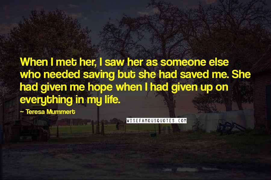 Teresa Mummert Quotes: When I met her, I saw her as someone else who needed saving but she had saved me. She had given me hope when I had given up on everything in my life.