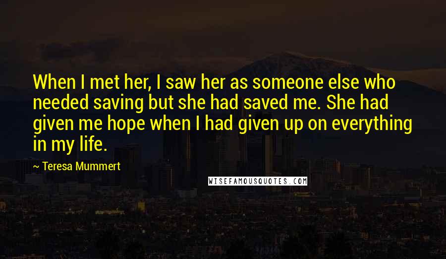 Teresa Mummert Quotes: When I met her, I saw her as someone else who needed saving but she had saved me. She had given me hope when I had given up on everything in my life.