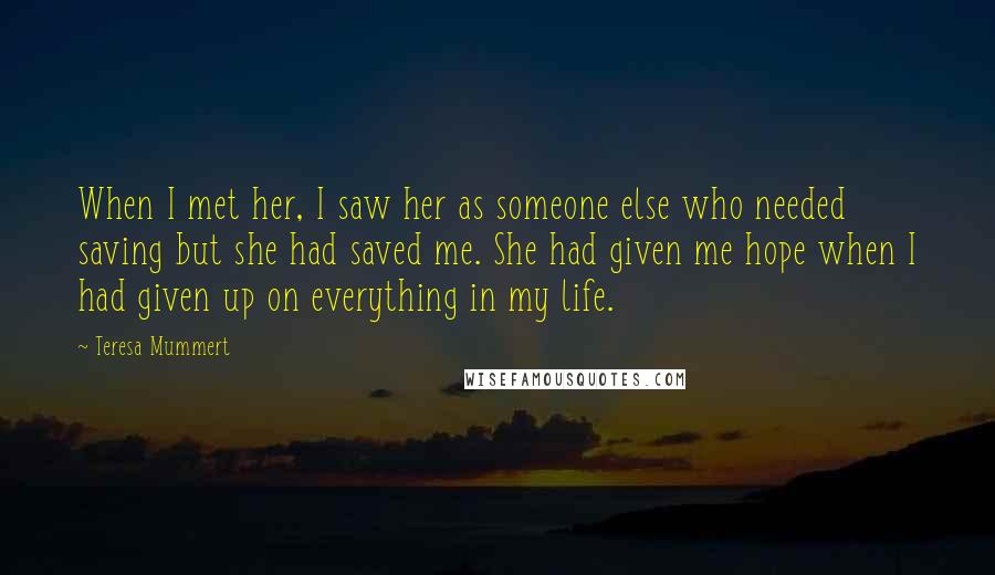 Teresa Mummert Quotes: When I met her, I saw her as someone else who needed saving but she had saved me. She had given me hope when I had given up on everything in my life.