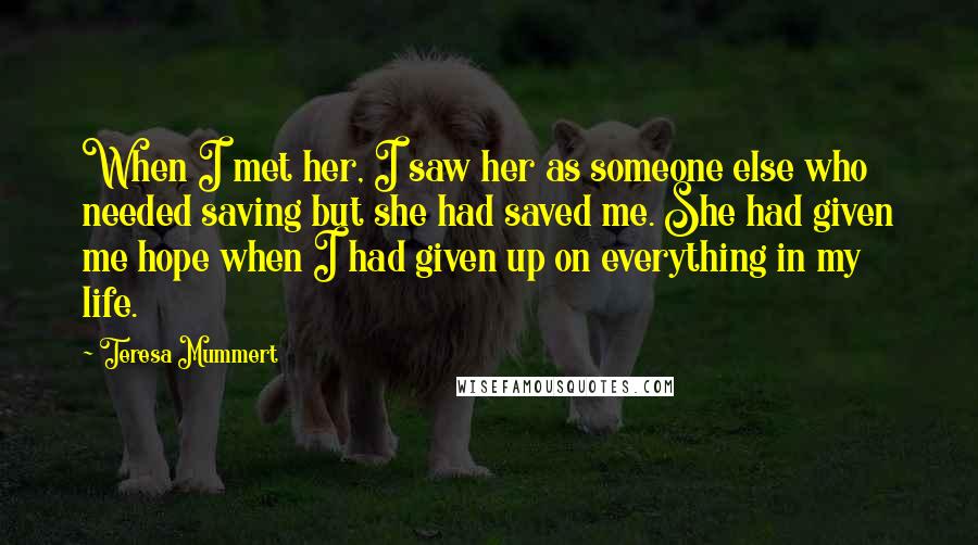 Teresa Mummert Quotes: When I met her, I saw her as someone else who needed saving but she had saved me. She had given me hope when I had given up on everything in my life.