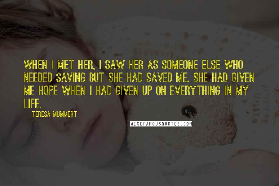 Teresa Mummert Quotes: When I met her, I saw her as someone else who needed saving but she had saved me. She had given me hope when I had given up on everything in my life.