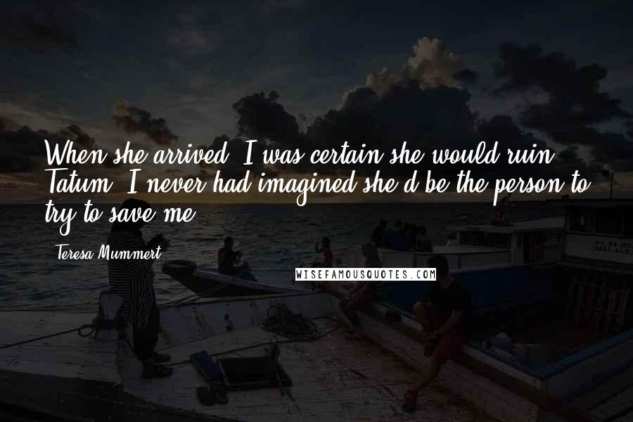 Teresa Mummert Quotes: When she arrived, I was certain she would ruin Tatum. I never had imagined she'd be the person to try to save me.