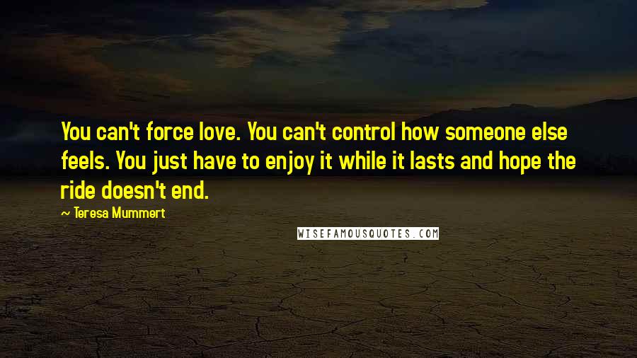 Teresa Mummert Quotes: You can't force love. You can't control how someone else feels. You just have to enjoy it while it lasts and hope the ride doesn't end.