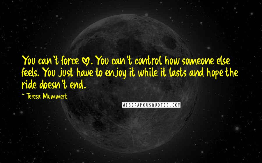 Teresa Mummert Quotes: You can't force love. You can't control how someone else feels. You just have to enjoy it while it lasts and hope the ride doesn't end.