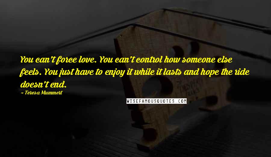 Teresa Mummert Quotes: You can't force love. You can't control how someone else feels. You just have to enjoy it while it lasts and hope the ride doesn't end.